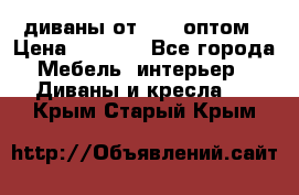 диваны от 2700 оптом › Цена ­ 2 700 - Все города Мебель, интерьер » Диваны и кресла   . Крым,Старый Крым